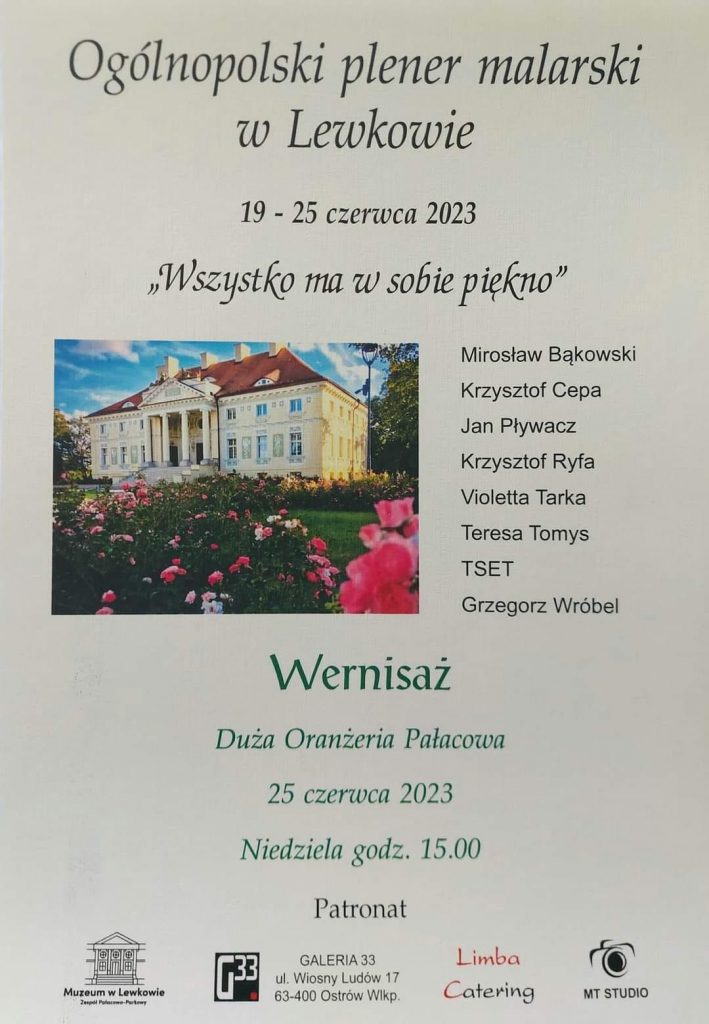 Plakat w kolorze białym na którym znajduje się tekst informacyjny dotyczący pleneru oraz zdjęcie pałacu. 
Treść plakatu: Ogólnopolski plener malarski w Lewkowie 19-25 czerwca 2023 "Wszystko ma w sobie piękno"
Mirosław Bąkowski, Krzysztof Cepa, Jan Pływacz, Krzysztof Ryfa, Violetta Tarka, Teresa Tomys, TSET, Grzegorz Wróbel. Wernisaż Duża Oranżeria Pałacowa 25 czerwca 2023 Niedziela godz. 15. Patrona Muzeum w Lewkowie zespół Pałacowo-Parkowy, Galeria 33 ul. Wiosny Ludów 17 63-400 Ostrów Wielkopolski, Limba Catering, MT STUDIO.