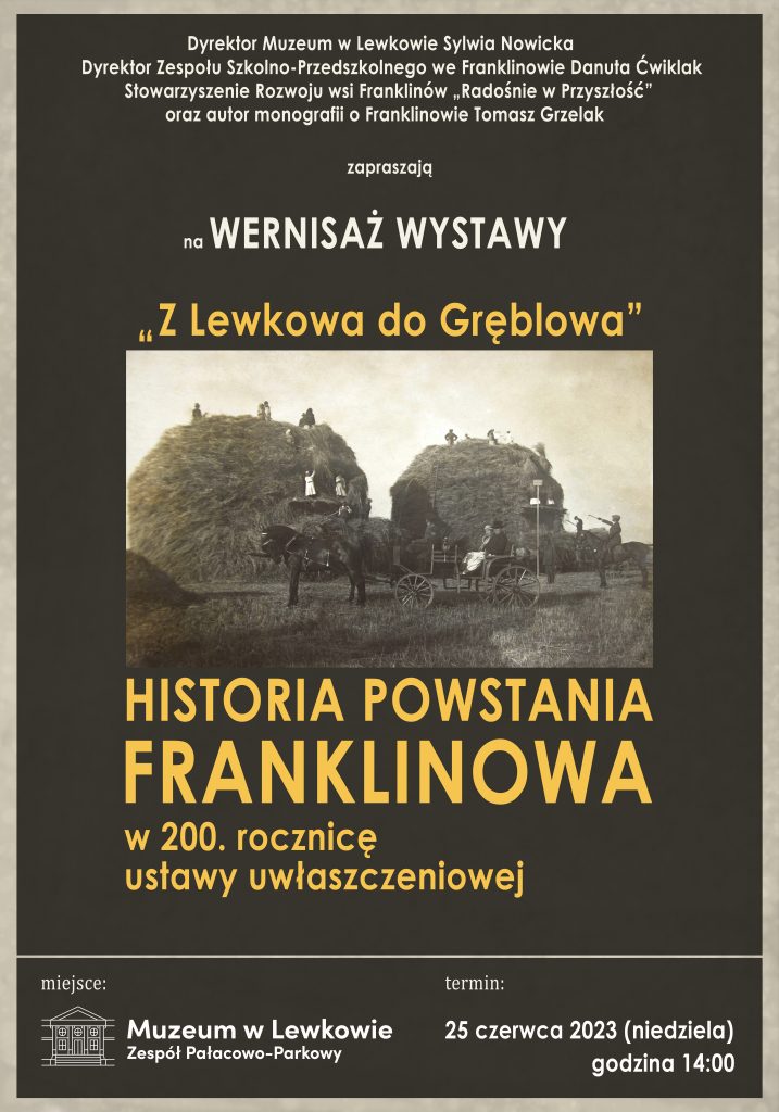 Grafitowy plakat z szarą obwódką. U góry biały tekst: Dyrektor Muzeum w Lewkowie Sylwia Nowicka, Dyrektor Zespołu Szkolno-Przedszkolnego we Franklinowie Danuta Ćwiklak, Stowarzyszenie rozwoju wsi Franklinów "Radośnie w Przyszłość" oraz autor monografii o Franklinowie Tomasz Grzelak zapraszają na wernisaż wystawy.
Złotymi literami napisane Z Lewkowa do Gręblowa
Pod spodem znajduje się czarno-białe zdjęcie przedstawiające żniwa, a pod nim ciąg dalszy zdania pisanego złotymi literami: Historia powstania Franklinowa w 200. rocznicę ustawy uwłaszczeniowej
Szara kreska, pod którą od lewej widnieje napis miejsce i logo Muzeum w Lewkowie Zespół Pałacowo-Parkowy, zaś z prawej strony słowo Termin: 25 czerwca 2023 (niedziela) godzina 14:00