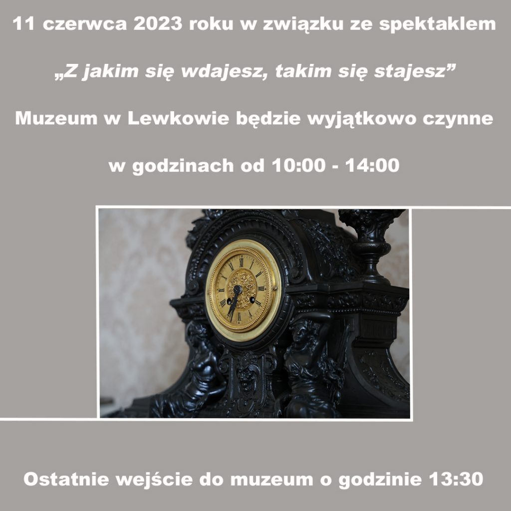 Szara grafika z białym napisem: 11 czerwca 2023 roku w związku ze spektaklem "Z jakim się wdajesz, takim się stajesz" Muzeum w Lewkowie będzie wyjątkowo czynne w godzinach od 10:00-14:00. Ostatnie wejście do muzeum o godzinie 13:30. 
Grafika ozdobiona jest zdjęciem starego, drewnianego, zdobionego, czarnego zegara ze złotą tarczą.