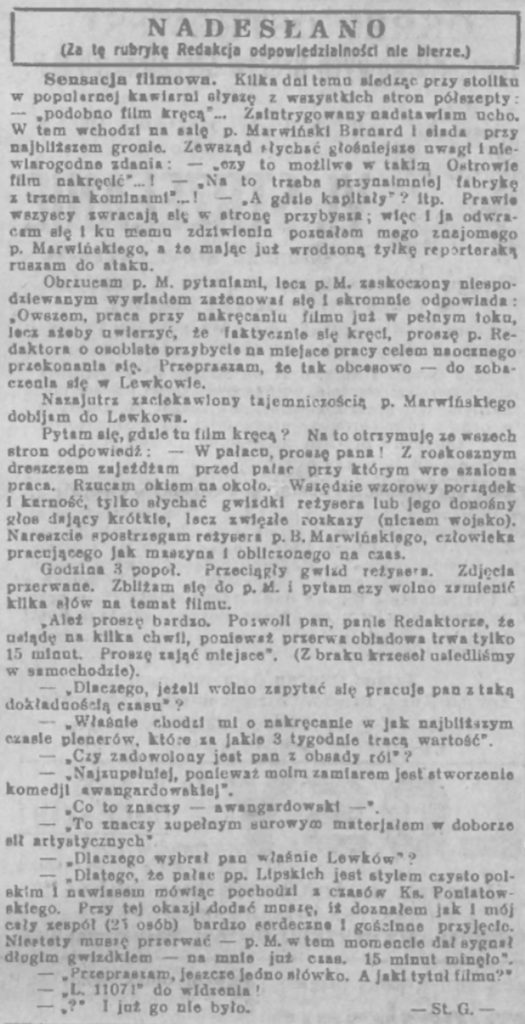 - pisownia oryginalna - 
NADESŁANO (Za tę rubrykę Redakcja odpowiedzialności nie bierze.) Sensacja filmowa. Kilka dni temu siedząc przy stoliku w popularnej kawiarni słuszę z wszystkich stron półszepty: - podobno film kręcą – Zaintrygowany nadstawiam ucho. W tem wchodzi na salę p. Marwiński Bernard i siada przy najbliższem gronie. Zewsząd słuchać głośniejsze uwagi i niewiarygodne zdania: - czy to możliwe w takim Ostrowie film kręcić…! – Na to trzeba przynajmniej fabrykę z trzema kominami…! – A gdzie kapitały? Itp. Prawie wszyscy swracają się w stronę przybysza; więc i ja odwracam się i ku memu zdziwieniu poznałem mego znajomego p. Marwińskiego, a że mając już wrodzoną żyłkę reporterską ruszam do ataku. Obrzucam p. M. pytaniami, lecz p. M. zaskoczony niespodziewanym wywiadem zażenował się i skromnie odpowiada: „Owszem, praca przy nakręcaniu filmu już w pełnym toku, lecz ażeby uwierzyć, że faktycznie się kręci, proszę p. Redaktora o osobiste przybycie na miejsce pracy celem naocznego przekonania się. Przepraszam, że tak obcesowo – do zobaczenia się w Lewkowie. Nazjutrz zaciekawiony tajemniczoścą p. Marwińskiego dobijam do Lewkowa. Pytam się, gdzie tu film kręcą? Na to otrzymuję ze wszystkich stron odpowiedź: W pałacu, proszę pana! Z rozkosznym dreszczem zajeżdżam przed plac przy którym wre szalona praca. Rzucam okiem na około. Wszędzie wzorowy porządek i karność, tylko słychać gwizdki reżysera lub jego donośny głos dawający krótkie, lecz zwięzłe rozkazy (niczem wojsko). Nareszcie spotrzegam reżysera p. B. Marwińskiego, człowieka pracującego jak maszyna i obliczonego na czas. Godzina 3 popoł. Przeciągły gwizd reżysera. Zdjęcia przerwane. Zbliżam się do p. i pytam, czy wolno zamienić kilka słów na temat filmu. „Ależ proszę bardzo Poswoli pan, panie Redaktorze, że usiądę na kilka chwil, ponieważ przerwa obiadowa trwa tylko 15 minut. Proszę zająć miejsce” (Z braku krzeseł usiedliśmy w samochodzie). - Dlaczego, jeżeli wolno zapytać się pracuje pan z taką dokładnością czasu? - Właśnie chodzi mi o nakręcenie filmu w jak najbliższy czasie plenerów, które za jakie 3 tygodnie tracą wartość. - Czy zadowolony jest pan z obsady ról? - Najzupełniej, ponieważ moim zamiarem jest stworzenie komedji awangardowskiej. - Co to znaczy – awangardowski- - To znaczy zupełnym surowym materjałem w doborze sił arystycznych. - Dlaczego wybrał pan właśnie Lewków? - Dlatego, ze pałac pp. Lipskich jest stylem czysto polskim i nawiasem mówiąc pochodzi z czasów Ks. Poniatowskiego. Przy tej okazji oddać muszę, iż doznałem jak i mój cały zespół (25 osób) bardzo serdeczne i gościnne przyjęcie. Niestety muszę przerwać – p. M. wtem momencie dał sygnał długim gwizdkiem- na mnie już czas. 15 minut minęło” - Przepraszam, jeszcze jedno słówko. Jaki tytuł filmu? - „L.11071” do widzenia! - ? – i już go nie było -St. G.-