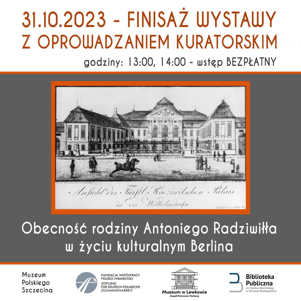 Plakat ze starą ryciną Pałacu Radziwiłłów w Berlinie. Na górze napis 31.10.2023 - Finisaż wystawy z oprowadzaniem kuratorskim godziny: 13:00, 14:00 - wstęp BEZPŁATNY "Obecność rodziny Antoniego Radziwiłła w życiu kulturalnym Berlina"
Pod spodem loga:
Muzeum Polskiego Szczecina, Fundacja współpracy polsko-niemieckiej, muzeum w lewkowie zespół pałacowo-parkowy, biblioteka publiczna im. Stefana Rowińskiego w Ostrowie Wielkopolskim