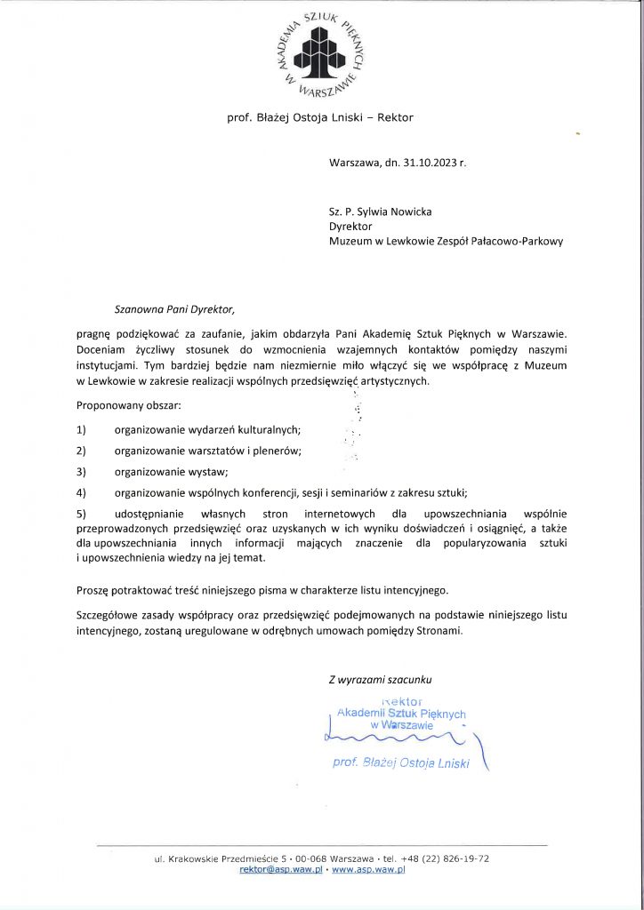 Akademia sztuk pięknych w Warszawie
prof. Błażej Ostoja Lniski - Rektor
Warszawa, dn. 31.10.2023
Sz. P. Sylwia Nowicka
Dyrektor
Muzeum w Lewkowie Zespół Pałacowo-Parkowy
Szanowna Pani Dyrektor,
pragnę podziękować za zaufanie, jakim obdarzyła Pani Akademię Sztuk Pięknych w Warszawie. Doceniam życzliwy stosunek do wzmocnienia wzajemnych kontaktów pomiędzy naszymi instytucjami. Tym bardziej będzie nam niezmiernie miło włączyć się w e współpracę z Muzeum w Lewkowie w zakresie realizacji wspólnych przedsięwzięć artystycznych.
Proponowany obszar:
1) organizowanie wydarzeń kulturalnych;
2) organizowanie warsztatów i plenerów;
3) organizowanie wystaw;
4) organizowanie wspólnych konferencji, sesji, seminariów z zakresu sztuki;
5) udostępnienie własnych stron internetowych dla upowszechnienia wspólnie prowadzonych przedsięwzięć oraz uzyskanych w ich wyniku doświadczeń i osiągnięć, a także dla upowszechniania innych informacji mających znaczenie dla popularyzowania sztuki i upowszechniania wiedzy na jej temat.
Proszę potraktować treść niniejszego pisma w charakterze listu intencyjnego.
Szczegółowe zasady współpracy oraz przedsięwzięć podejmowanych na podstawie niniejszego listu intencyjnego, zostanę uregulowane w odrębnych mowach pomiędzy Stronami.
Z wyrazami szacunku
Rektor Akademii Sztuk Pięknych w Warszawie prof. Błażej Ostoja Lniski
ul. Krakowskie Przedmieście 5 00-068 Warszawa tel +48 (22) 826-19-72 rektor@asp.waw.pl www.asp.waw.pl
