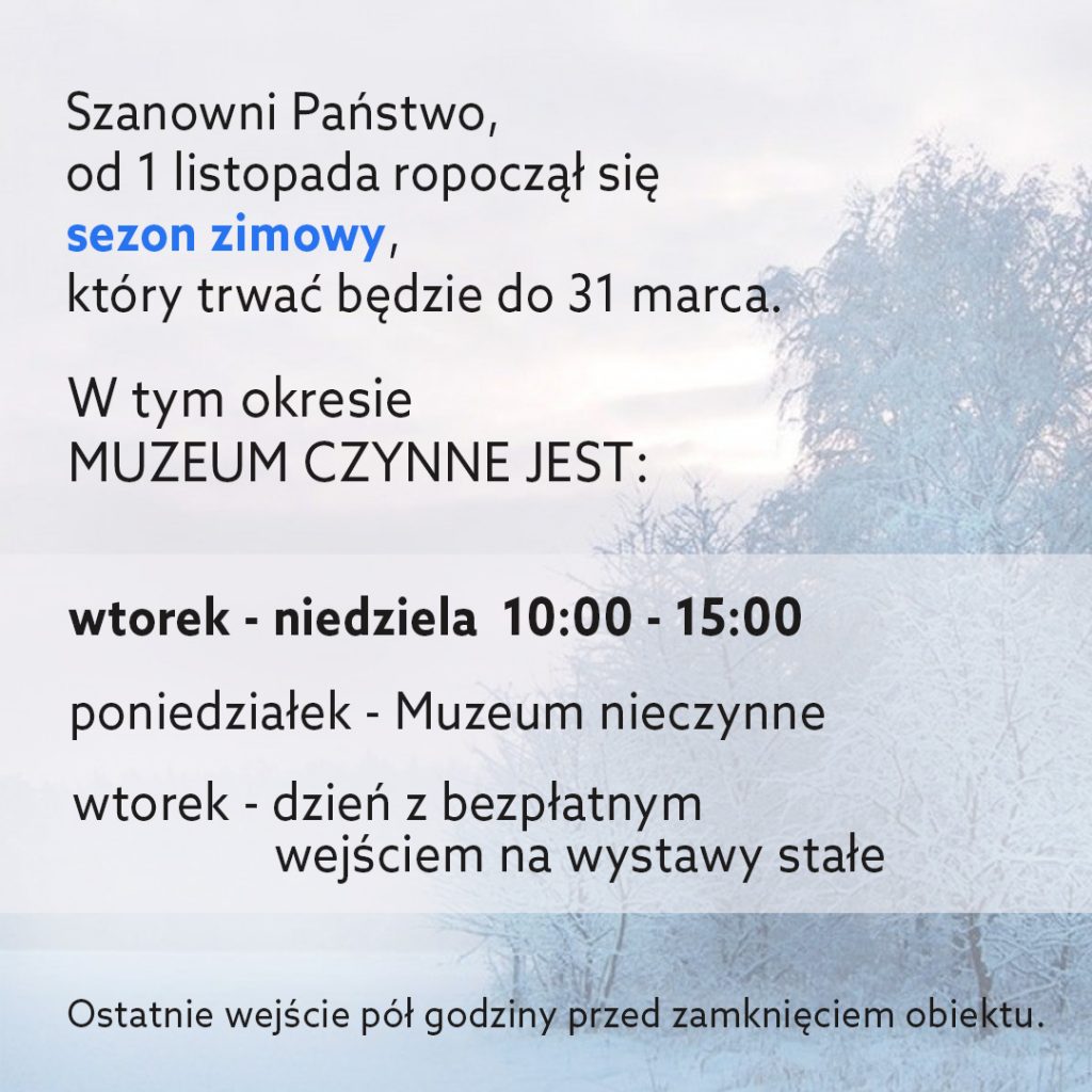 Grafika przedstawia park zimą. Na niej napis: Szanowni Państwo od 1 listopada rozpoczął się sezon zimowy, który trwać będzie do 31 marca. W tym okresie muzeum czynne jest:
wtorek-niedziela 10:00 - 15:00
poniedziałek - muzeum nieczynne
wtorek - dzień z bezpłatnym wejściem na wystawy stałe
Ostatnie wejście pół godziny przed zamknięciem obiektu.