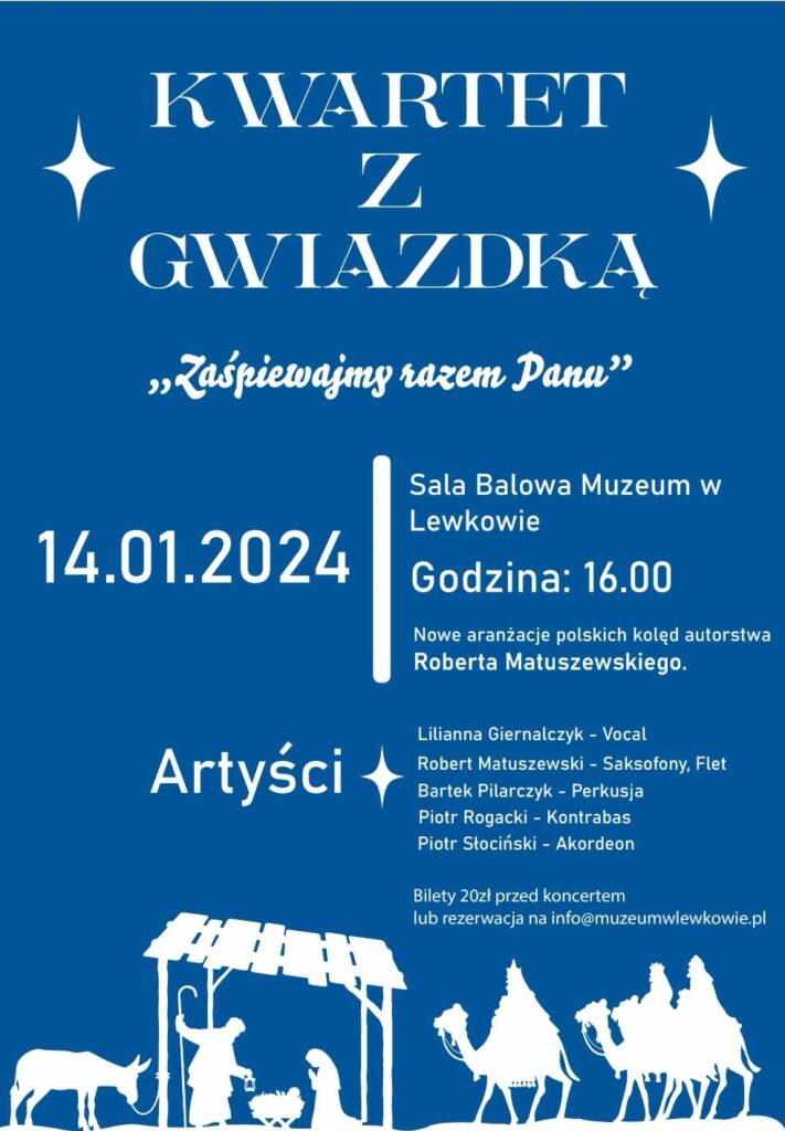 Granatowo-biały plakat na dole z białym obrazem stajenki. Na górze napis: Kwartek z Gwiazdką "Zaśpiewajmy razem Panu"
14.01.2024 Sala Balowa Muzeum w Lewkowie
Godzina: 16:00
Nowe aranżacje polskich kolęd autorstwa Roberta Matuszewskiego.
Artyści: Lilianna Giernalczyk - vocal
Robert Matuszewski - Saksofony, Flet
Bartek Pilarczyk - Perkusja
Piotr Rogacki - kontrabas
Piotr Słociński - Akordeon
 Bilety 20zł przed koncertem lub rezerwacja na info@muzeumwlewkowie.pl