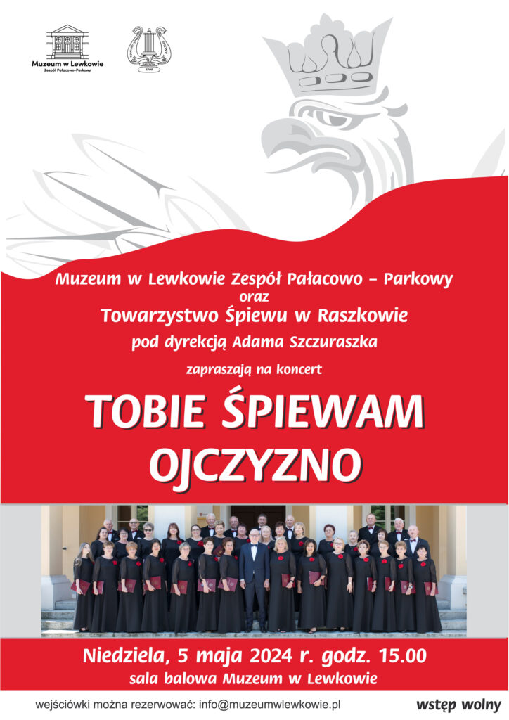 Biało czerwony plakat, w lewym górnym rogu na białym tle logo Muzeum w Lewkowie oraz Towarzystwo Śpiewu Raszków i szare godło Polski, przecięte przez czerwone tło z białym napisem Muzeum w Lekowie Zespół Pałacowo-Parkowy oraz Towarzystwo Śpiewu w Raszkowie pod dyrekcją Adama Szczuraszka zapraszają na koncert Tobie Śpiewam Ojczyzno. Pod spodem zdjęcie chóru stojącego na schodach kobiety w czarnych sukniach z czerwonymi kotylionami, panowie w garniturach z muchami pod szyją. Pod zdjęciem napis: Niedziela, 5 maja 2024 r. godz. 15:00 sala balowa Muzeum w Lewkowie. Pod spodem biały pasek z czarnymi napisami: wejściówki można rezerwować: info@muzeumwlewkowie.pl wstęp wolny